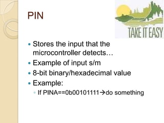 PIN
 Stores the input that the
microcontroller detects…
 Example of input s/m
 8-bit binary/hexadecimal value
 Example:
◦ If PINA==0b00101111do something
 