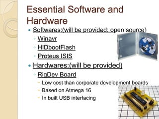 Essential Software and
Hardware
 Softwares:(will be provided: open source)
◦ Winavr
◦ HIDbootFlash
◦ Proteus ISIS
 Hardwares:(will be provided)
◦ RigDev Board
 Low cost than corporate development boards
 Based on Atmega 16
 In built USB interfacing
 