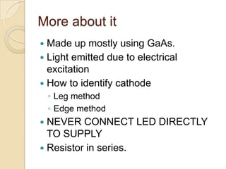 More about it
 Made up mostly using GaAs.
 Light emitted due to electrical
excitation
 How to identify cathode
◦ Leg method
◦ Edge method
 NEVER CONNECT LED DIRECTLY
TO SUPPLY
 Resistor in series.
 