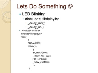 Lets Do Something 
 LED Blinking
◦ #include<util/delay.h>
 _delay_ms();
 _delay_us();
 #include<avr/io.h>
#include<util/delay.h>
main()
{
DDRA=0X01;
While(1)
{
PORTA=0X01;
_delay_ms(1000);
PORTA=0X00;
_delay_ms(1000);
}
}
 