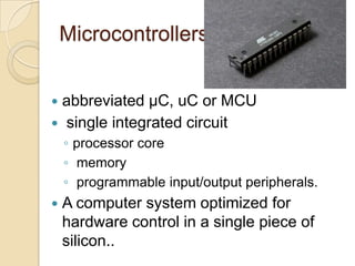 Microcontrollers
 abbreviated µC, uC or MCU
 single integrated circuit
◦ processor core
◦ memory
◦ programmable input/output peripherals.
 A computer system optimized for
hardware control in a single piece of
silicon..
 