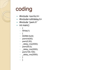 coding
 #include <avr/io.h>
 #include<util/delay.h>
 #include “pwm.h”
 int main()
◦ {
◦ While(1)
◦ {
◦ DDRB=0x30;
◦ pwminit(50);
◦ pwm(0,50);
◦ _delay_ms(2000);
◦ pwm(50,0);
◦ _delay_ms(2000);
◦ pwm(100,100);
◦ _delay_ms(2000);
◦ }
◦ }
 