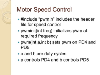 Motor Speed Control
 #include “pwm.h” includes the header
file for speed control
 pwminit(int freq) initializes pwm at
required frequency
 pwm(int a,int b) sets pwm on PD4 and
PD5
 a and b are duty cycles
 a controls PD4 and b controls PD5
 