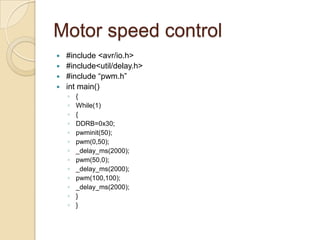 Motor speed control
 #include <avr/io.h>
 #include<util/delay.h>
 #include “pwm.h”
 int main()
◦ {
◦ While(1)
◦ {
◦ DDRB=0x30;
◦ pwminit(50);
◦ pwm(0,50);
◦ _delay_ms(2000);
◦ pwm(50,0);
◦ _delay_ms(2000);
◦ pwm(100,100);
◦ _delay_ms(2000);
◦ }
◦ }
 