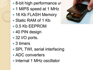  8-bit high performance uC
 1 MIPS speed at 1 MHz
 16 Kb FLASH Memory
 Static RAM of 1 Kb
 0.5 Kb EEPROM
 40 PIN design
 32 I/O ports.
 3 timers
 SPI, TWI, serial interfacing
 ADC converters
 Internal 1 MHz oscillator
 