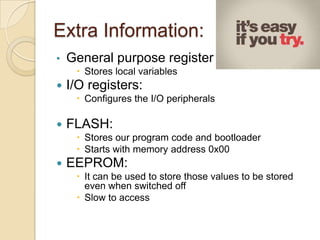 Extra Information:
• General purpose register :
 Stores local variables
 I/O registers:
 Configures the I/O peripherals
 FLASH:
 Stores our program code and bootloader
 Starts with memory address 0x00
 EEPROM:
 It can be used to store those values to be stored
even when switched off
 Slow to access
 