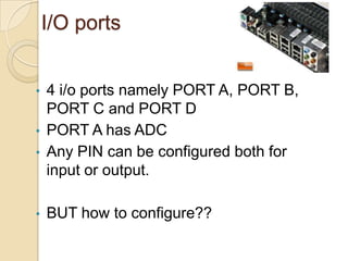 I/O ports
• 4 i/o ports namely PORT A, PORT B,
PORT C and PORT D
• PORT A has ADC
• Any PIN can be configured both for
input or output.
• BUT how to configure??
 