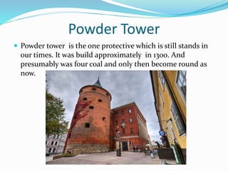 Powder Tower
 Powder tower is the one protective which is still stands in
our times. It was build approximately in 1300. And
presumably was four coal and only then become round as
now.
 
