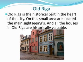 Old Riga
Old Riga is the historical part in the heart
of the city. On this small area are located
the main sightseeing’s. And all the houses
in Old Riga are historically valuable.
 