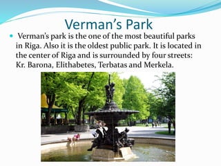 Verman’s Park
 Verman’s park is the one of the most beautiful parks
in Riga. Also it is the oldest public park. It is located in
the center of Riga and is surrounded by four streets:
Kr. Barona, Elithabetes, Terbatas and Merkela.
 