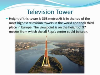 Television Tower
 Height of this tower is 368 metros/It is in the top of the
most highest television towers in the world and took third
place in Europe. The viewpoint is on the height of 97
metros from which the all Riga's center could be seen.
 