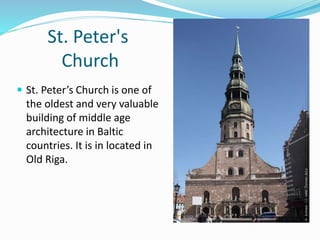 St. Peter's
Church
 St. Peter’s Church is one of
the oldest and very valuable
building of middle age
architecture in Baltic
countries. It is in located in
Old Riga.
 