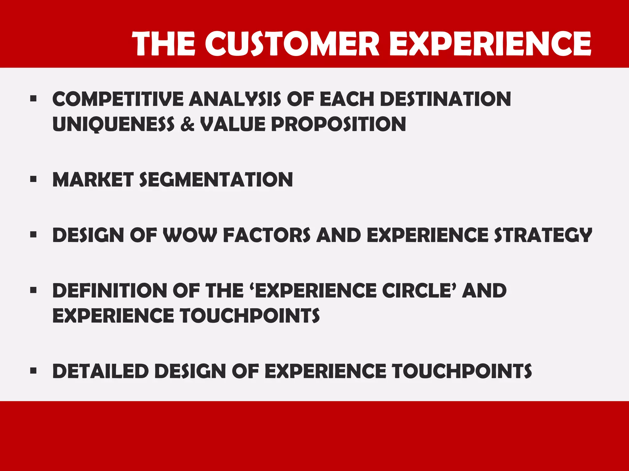 THE CUSTOMER EXPERIENCE
 COMPETITIVE ANALYSIS OF EACH DESTINATION
UNIQUENESS & VALUE PROPOSITION
 MARKET SEGMENTATION

 DESIGN OF WOW FACTORS AND EXPERIENCE STRATEGY
 DEFINITION OF THE ‘EXPERIENCE CIRCLE’ AND
EXPERIENCE TOUCHPOINTS
 DETAILED DESIGN OF EXPERIENCE TOUCHPOINTS

 