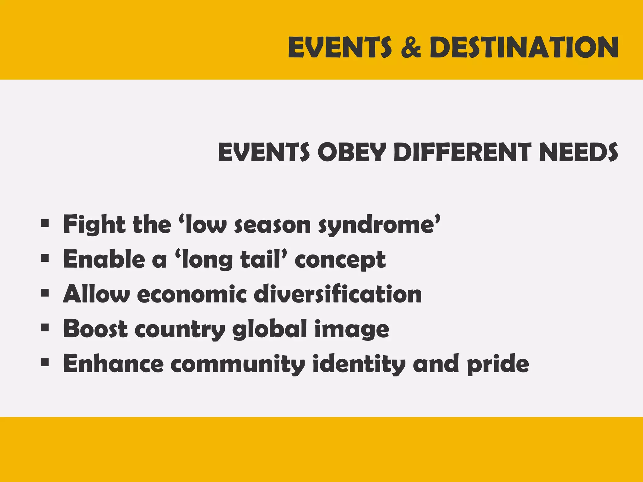 EVENTS & DESTINATION
EVENTS OBEY DIFFERENT NEEDS







Fight the ‘low season syndrome’
Enable a ‘long tail’ concept
Allow economic diversification
Boost country global image
Enhance community identity and pride

 