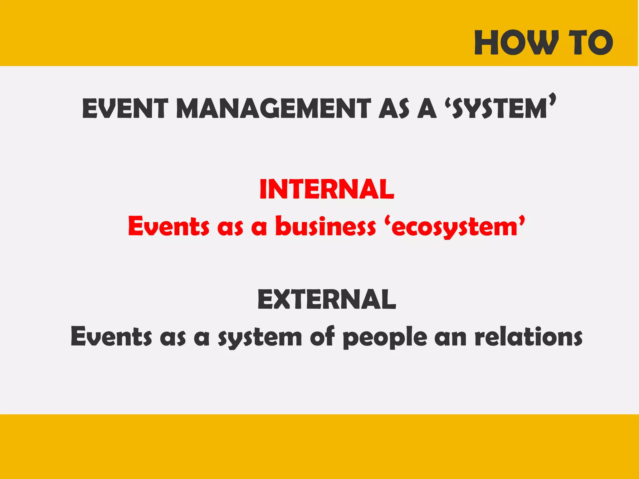 HOW TO
EVENT MANAGEMENT AS A ‘SYSTEM’
INTERNAL
Events as a business ‘ecosystem’
EXTERNAL
Events as a system of people an relations

 