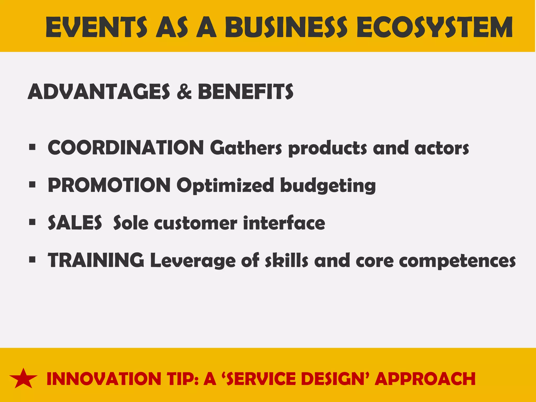 EVENTS AS A BUSINESS ECOSYSTEM
ADVANTAGES & BENEFITS
 COORDINATION Gathers products and actors

 PROMOTION Optimized budgeting
 SALES Sole customer interface
 TRAINING Leverage of skills and core competences

INNOVATION TIP: A ‘SERVICE DESIGN’ APPROACH

 