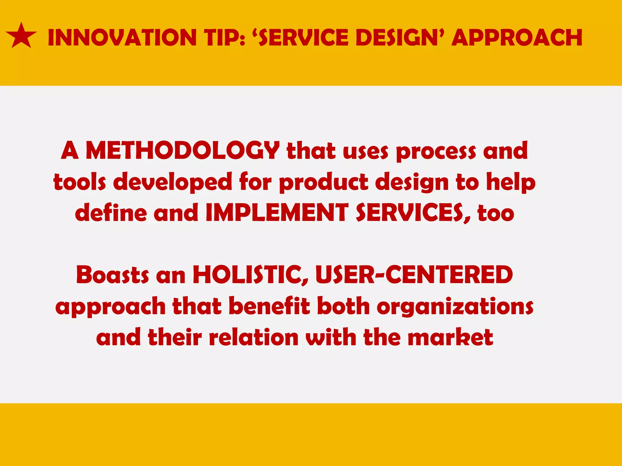 INNOVATION TIP: ‘SERVICE DESIGN’ APPROACH

A METHODOLOGY that uses process and
tools developed for product design to help
define and IMPLEMENT SERVICES, too

Boasts an HOLISTIC, USER-CENTERED
approach that benefit both organizations
and their relation with the market

 