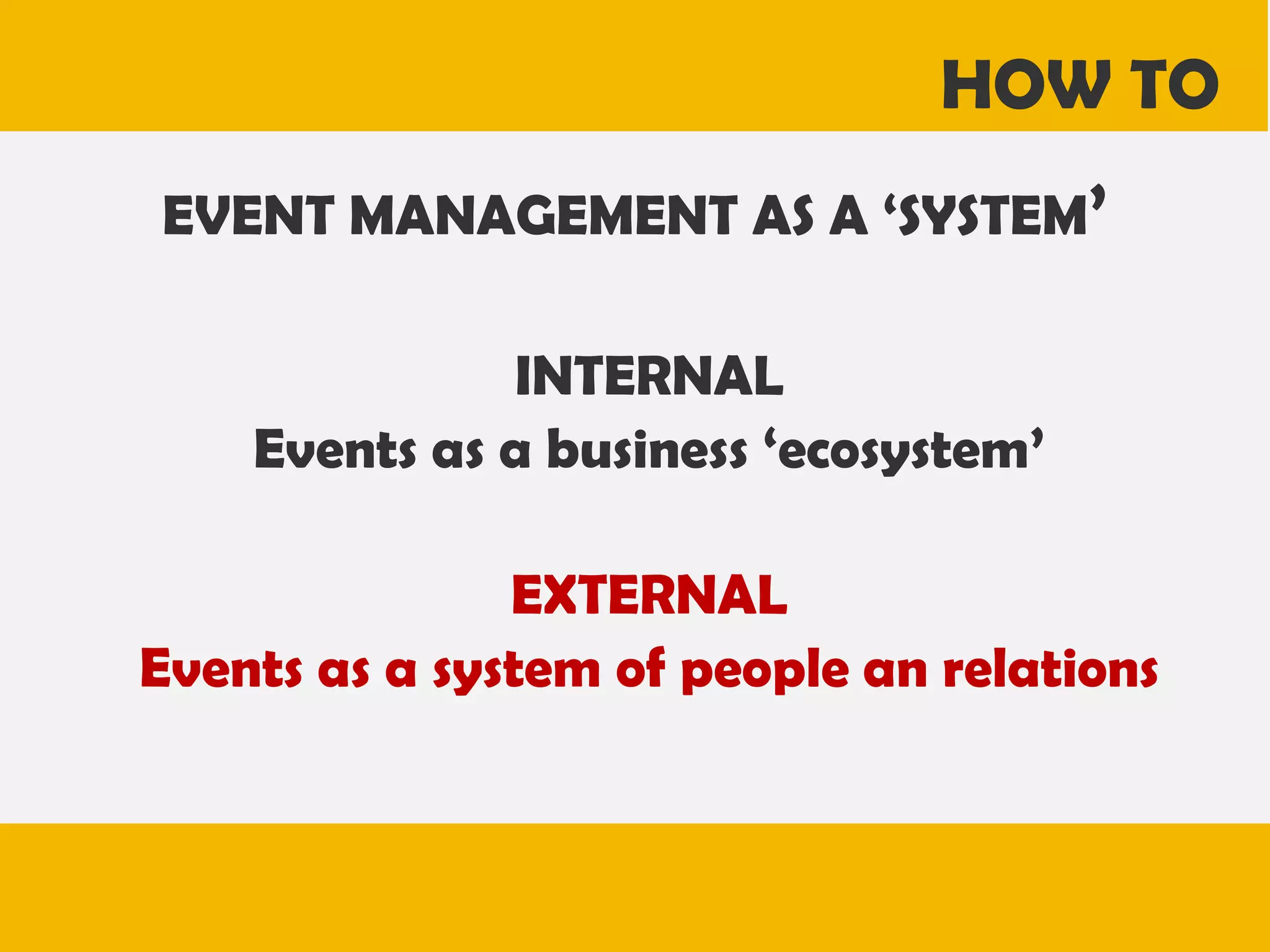 HOW TO
EVENT MANAGEMENT AS A ‘SYSTEM’
INTERNAL
Events as a business ‘ecosystem’
EXTERNAL
Events as a system of people an relations

 