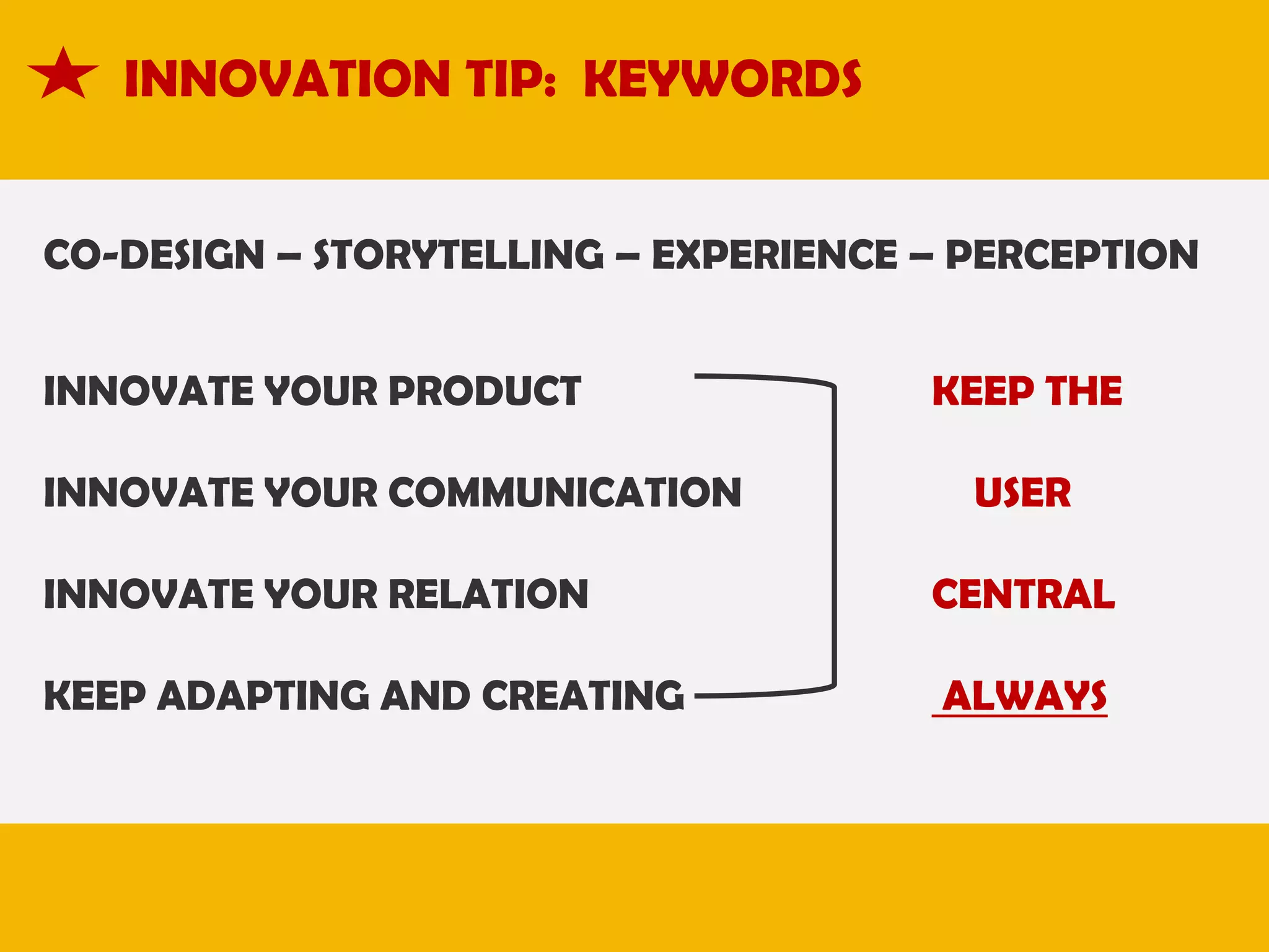 INNOVATION TIP: KEYWORDS
CO-DESIGN – STORYTELLING – EXPERIENCE – PERCEPTION
INNOVATE YOUR PRODUCT

INNOVATE YOUR COMMUNICATION

KEEP THE

USER

INNOVATE YOUR RELATION

CENTRAL

KEEP ADAPTING AND CREATING

ALWAYS

 