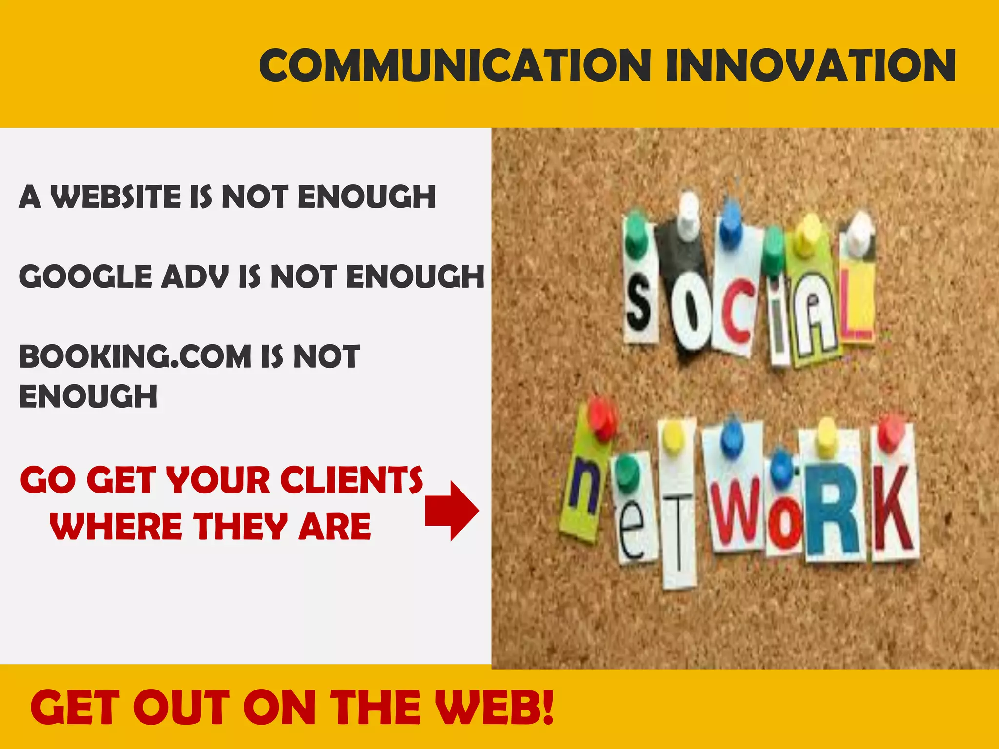 COMMUNICATION INNOVATION
A WEBSITE IS NOT ENOUGH
GOOGLE ADV IS NOT ENOUGH
BOOKING.COM IS NOT
ENOUGH

GO GET YOUR CLIENTS
WHERE THEY ARE

GET OUT ON THE WEB!

 