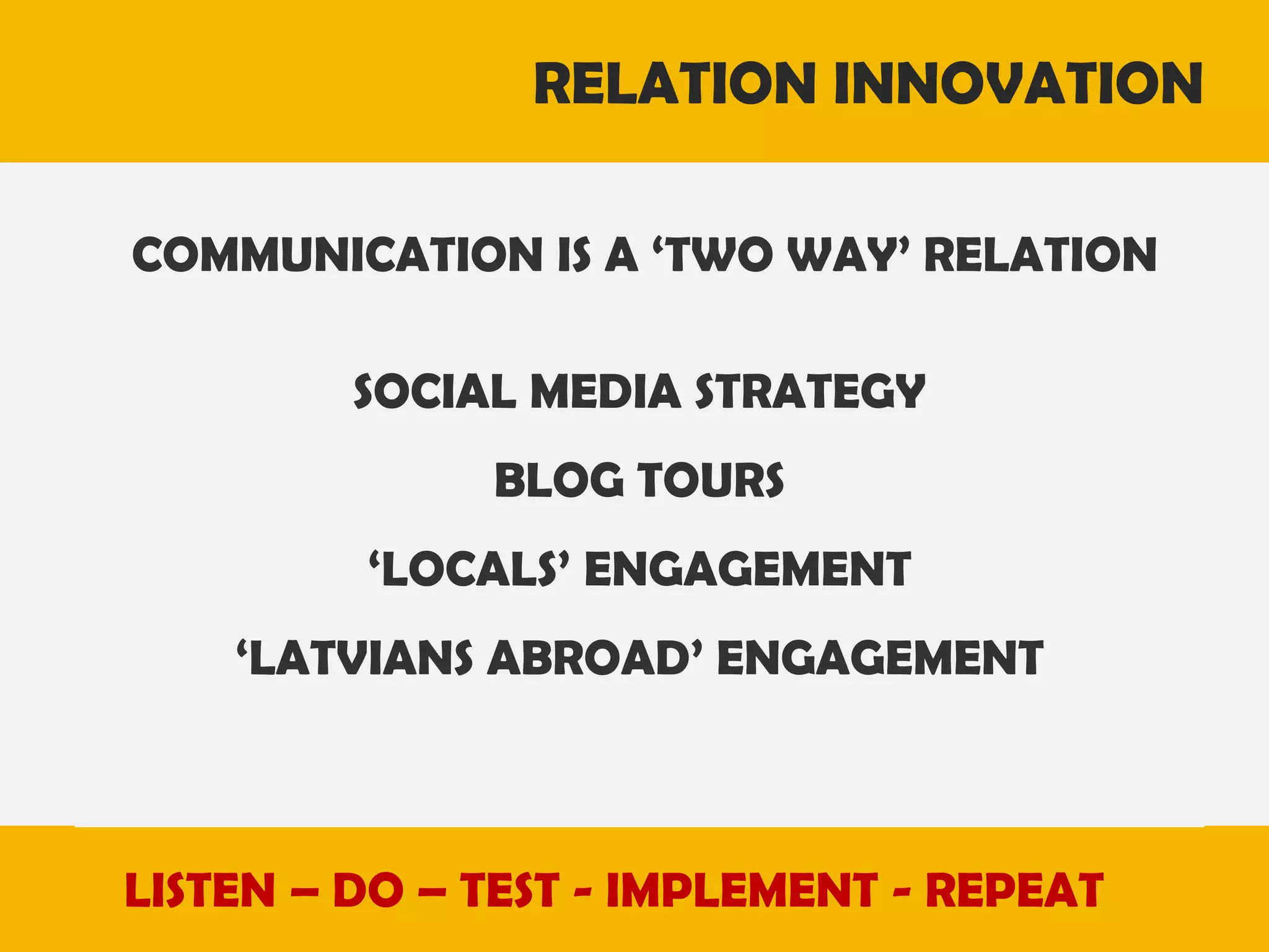 RELATION INNOVATION
COMMUNICATION IS A ‘TWO WAY’ RELATION
SOCIAL MEDIA STRATEGY
BLOG TOURS
‘LOCALS’ ENGAGEMENT

‘LATVIANS ABROAD’ ENGAGEMENT

LISTEN – DO – TEST - IMPLEMENT - REPEAT

 