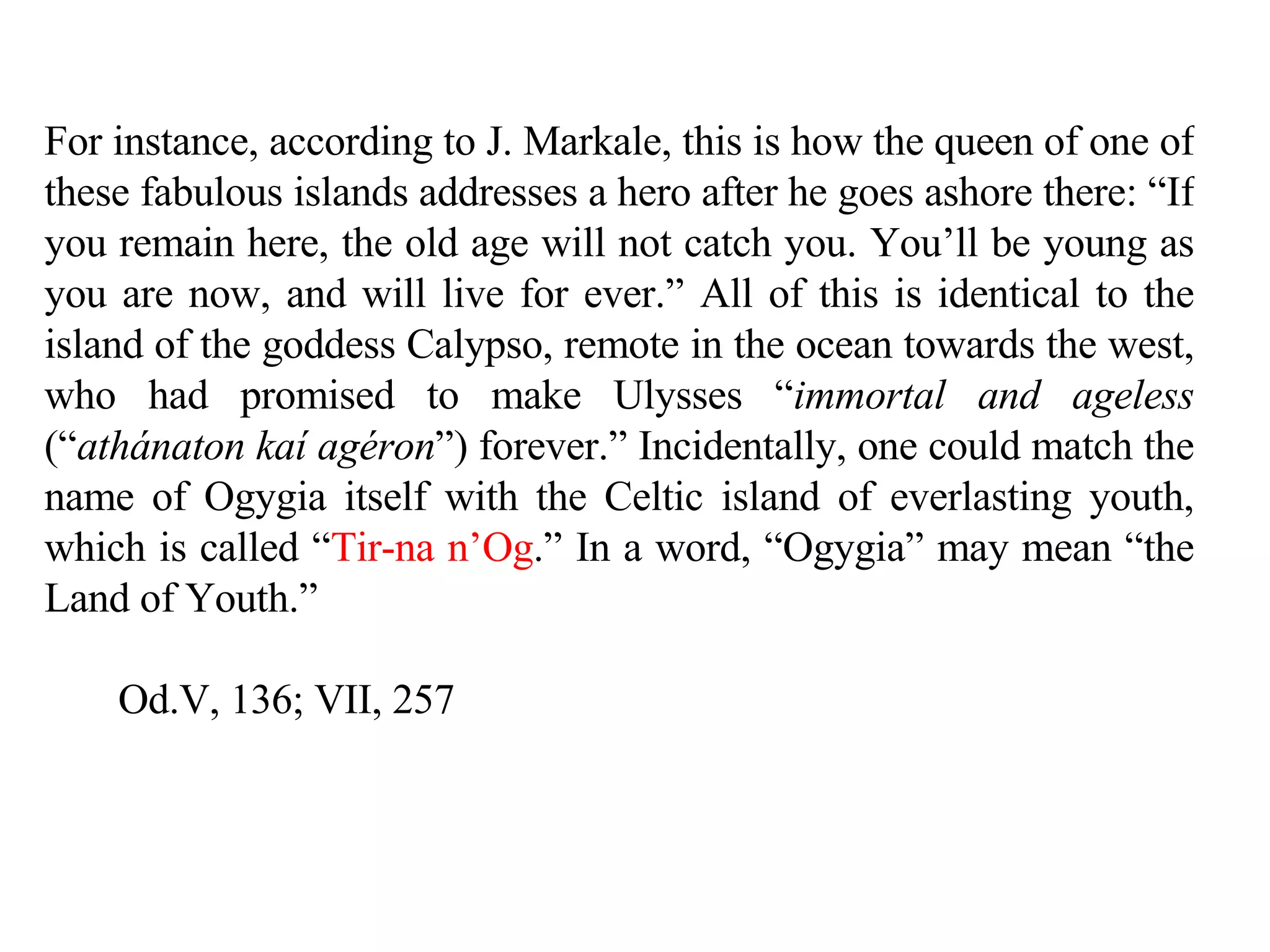 For instance, according to J. Markale, this is how the queen of one of these fabulous islands addresses a hero after he goes ashore there: “If you remain here, the old age will not catch you. You’ll be young as you are now, and will live for ever.” All of this is identical to the island of the goddess Calypso, remote in the ocean towards the west, who had promised to make Ulysses “ immortal and ageless  (“ athánaton kaí agéron ”) forever.” Incidentally, one could match the name of Ogygia itself with the Celtic island of everlasting youth, which is called “ Tir-na n’Og .” In a word, “Ogygia” may mean “the Land of Youth.”  Od.V, 136; VII, 257 