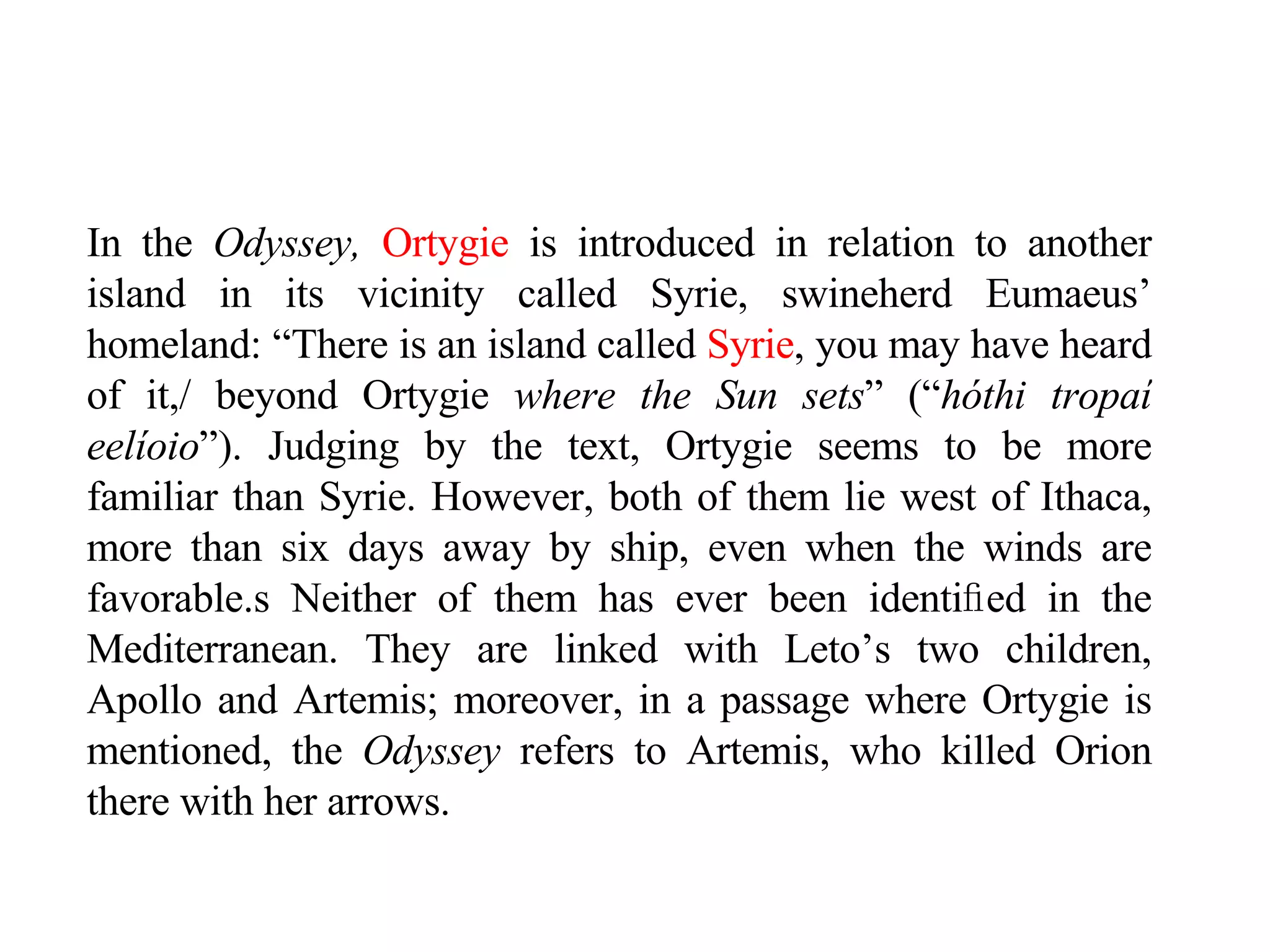 In the  Odyssey,   Ortygie  is introduced in relation to another island in its vicinity called Syrie, swineherd Eumaeus’ homeland: “There is an island called  Syrie , you may have heard of it,/ beyond Ortygie  where the Sun sets ” (“ hóthi tropaí eelíoio ”). Judging by the text, Ortygie seems to be more familiar than Syrie. However, both of them lie west of Ithaca, more than six days away by ship, even when the winds are favorable. s  Neither of them has ever been identi ﬁ ed in the Mediterranean. They are linked with Leto’s two children, Apollo and Artemis; moreover, in a passage where Ortygie is mentioned, the  Odyssey  refers to Artemis, who killed Orion there with her arrows.  
