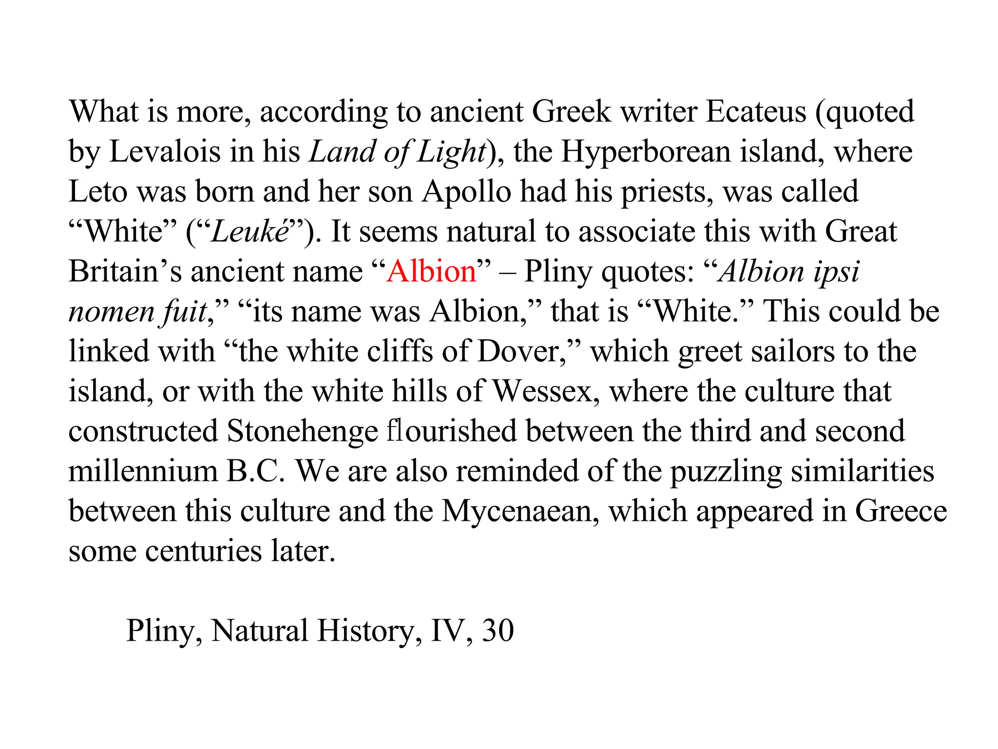 What is more, according to ancient Greek writer Ecateus (quoted by Levalois in his  Land of Light ), the Hyperborean island, where Leto was born and her son Apollo had his priests, was called “White” (“ Leuké ”). It seems natural to associate this with Great Britain’s ancient name “ Albion ” – Pliny quotes: “ Albion ipsi nomen fuit ,” “its name was Albion,” that is “White.” This could be linked with “the white cliffs of Dover,” which greet sailors to the island, or with the white hills of Wessex, where the culture that constructed Stonehenge  ﬂ ourished between the third and second millennium B.C. We are also reminded of the puzzling similarities between this culture and the Mycenaean, which appeared in Greece some centuries later.  Pliny, Natural History, IV, 30 