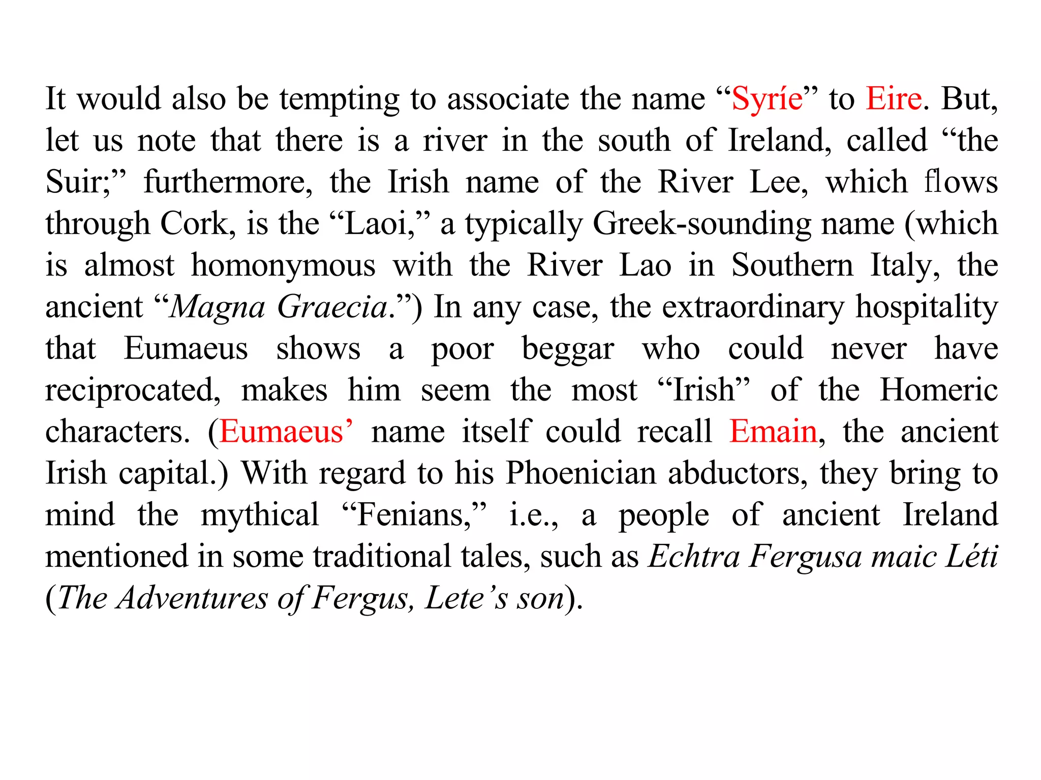 It would also be tempting to associate the name “ Syríe ” to  Eire . But, let us note that there is a river in the south of Ireland, called “the Suir;” furthermore, the Irish name of the River Lee, which  ﬂ ows through Cork, is the “Laoi,” a typically Greek-sounding name (which is almost homonymous with the River Lao in Southern Italy, the ancient “ Magna Graecia .”) In any case, the extraordinary hospitality that Eumaeus shows a poor beggar who could never have reciprocated, makes him seem the most “Irish” of the Homeric characters. ( Eumaeus’  name itself could recall  Emain , the ancient Irish capital.) With regard to his Phoenician abductors, they bring to mind the mythical “Fenians,” i.e., a people of ancient Ireland mentioned in some traditional tales, such as  Echtra Fergusa maic Léti  ( The Adventures of Fergus, Lete’s son ).  