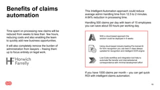 Benefits of claims
automation
This Intelligent Automation approach could reduce
average admin handling time from 12.5 to 2 minutes.
A 84% reduction in processing time.
Handling 500 claims per day with team of 15 employees
you can save about 55 hours per working day.
If you have 1000 claims per month – you can get quick
ROI with intelligent claims automation.
13
Time spent on processing new claims will be
reduced from weeks to less than few hours,
reducing costs and also enabling the team
to quickly add new business opportunities.
It will also completely remove the burden of
administration from lawyers – freeing them
up to focus entirely on legal work.
With a cloud-based approach the
solution could be deployed in 6 weeks
Using cloud-based industry leading Pre-trained AI
for form recognition you use best in class always
updated for recognition and intelligent OCR engine
Low-Code workflow and integration tool help to
automate file transfer and internal/external
correspondence with minimal development effort
 