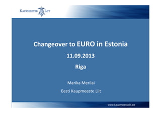 Changeover to EURO in Estonia
11.09.2013
Riga
Marika Merilai
Eesti Kaupmeeste Liit
www.kaupmeesteliit.ee
 