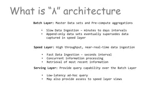 What is “λ” architecture
Batch Layer: Master Data sets and Pre-compute aggregations
• Slow Data Ingestion – minutes to days intervals
• Append-only data sets eventually supersedes data
captured in speed layer
Speed Layer: High throughput, near-real-time data ingestion
• Fast Data Ingestion – seconds interval
• Concurrent information processing
• Retrieval of most recent information
Serving Layer: Provide query capability over the Batch Layer
• Low-latency ad-hoc query
• May also provide assess to speed layer views
 