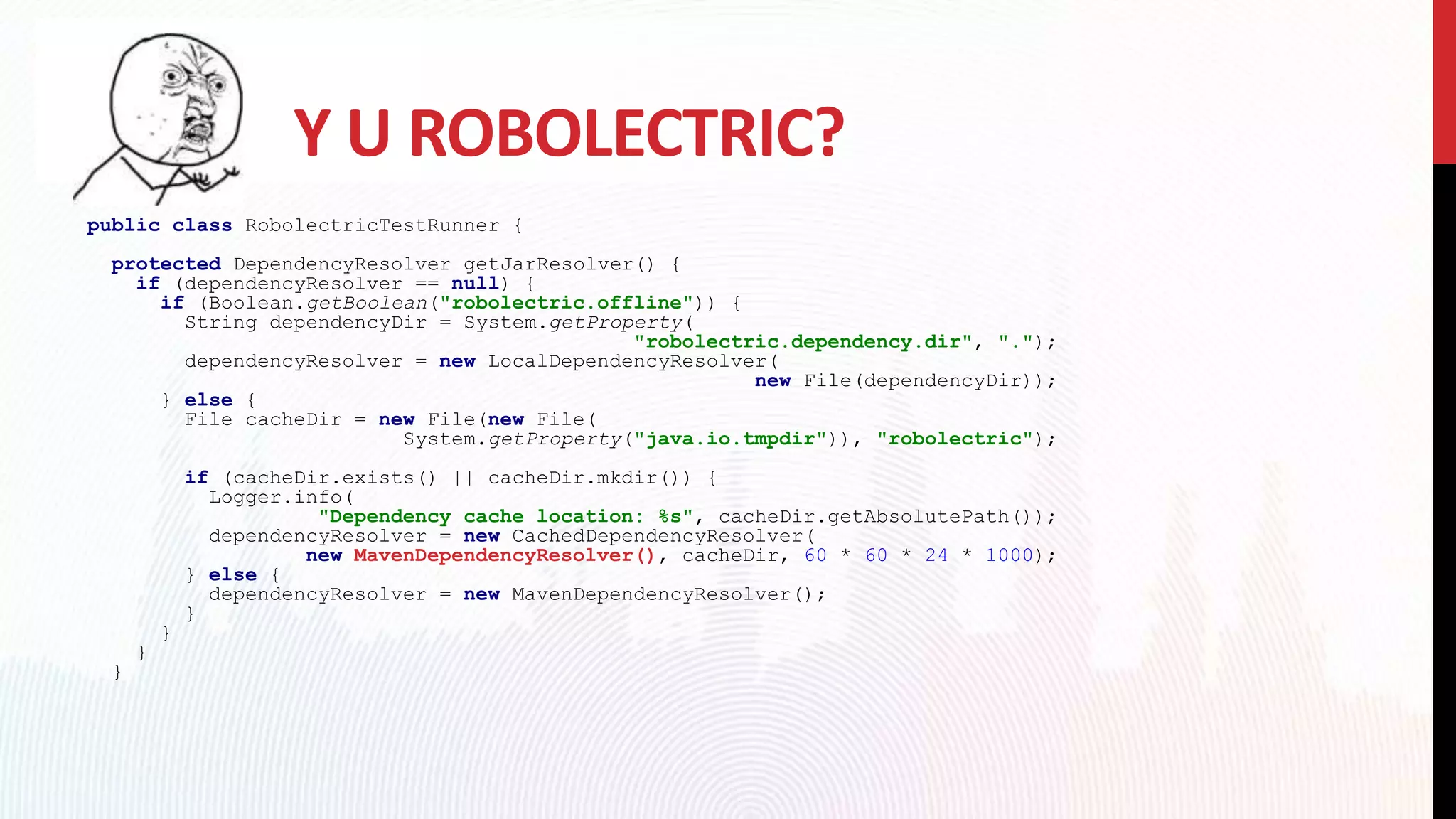 Y U ROBOLECTRIC?
public class RobolectricTestRunner {
protected DependencyResolver getJarResolver() {
if (dependencyResolver == null) {
if (Boolean.getBoolean("robolectric.offline")) {
String dependencyDir = System.getProperty(
"robolectric.dependency.dir", ".");
dependencyResolver = new LocalDependencyResolver(
new File(dependencyDir));
} else {
File cacheDir = new File(new File(
System.getProperty("java.io.tmpdir")), "robolectric");
if (cacheDir.exists() || cacheDir.mkdir()) {
Logger.info(
"Dependency cache location: %s", cacheDir.getAbsolutePath());
dependencyResolver = new CachedDependencyResolver(
new MavenDependencyResolver(), cacheDir, 60 * 60 * 24 * 1000);
} else {
dependencyResolver = new MavenDependencyResolver();
}
}
}
}
 