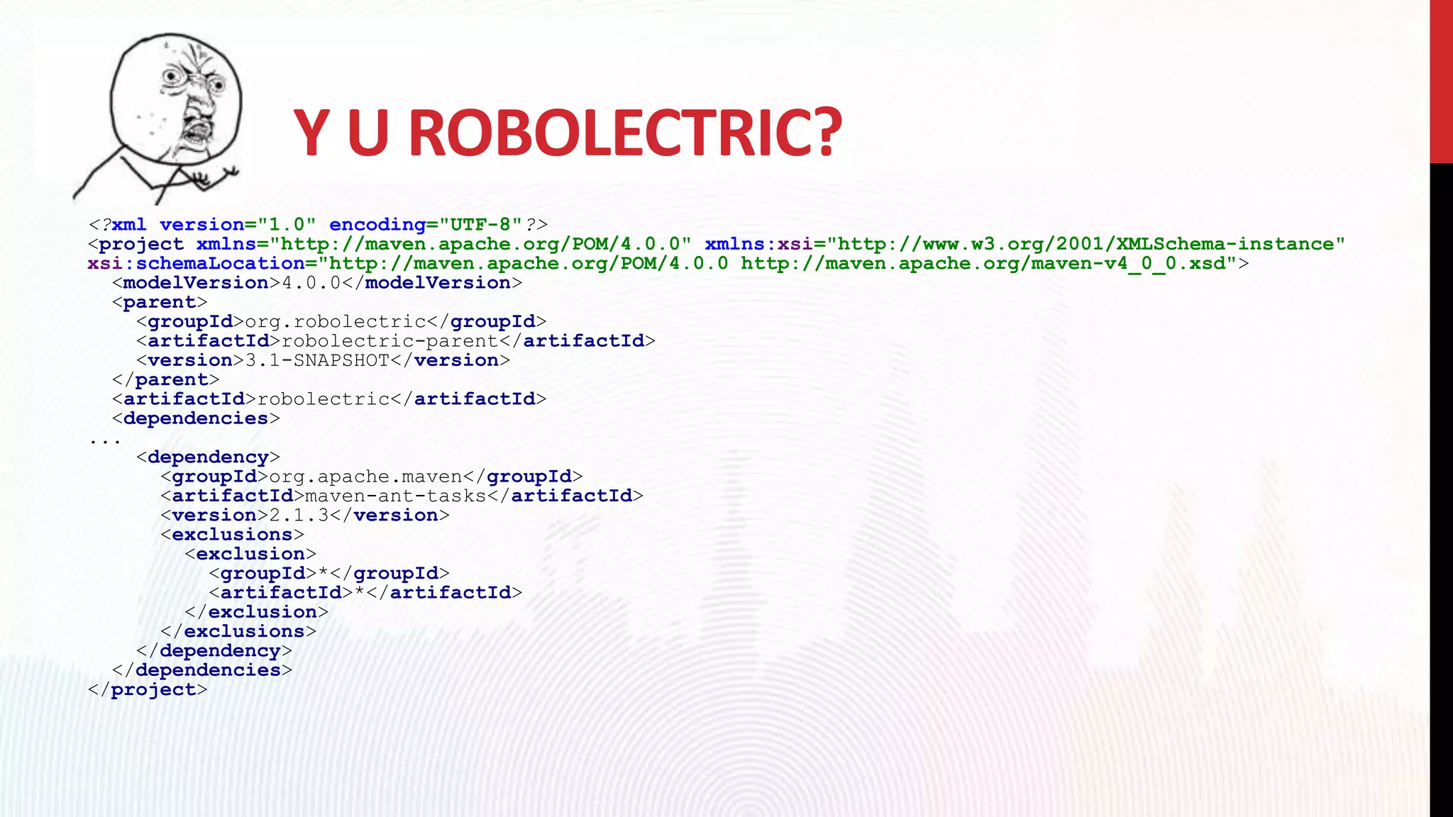 Y U ROBOLECTRIC?
<?xml version="1.0" encoding="UTF-8"?>
<project xmlns="http://maven.apache.org/POM/4.0.0" xmlns:xsi="http://www.w3.org/2001/XMLSchema-instance"
xsi:schemaLocation="http://maven.apache.org/POM/4.0.0 http://maven.apache.org/maven-v4_0_0.xsd">
<modelVersion>4.0.0</modelVersion>
<parent>
<groupId>org.robolectric</groupId>
<artifactId>robolectric-parent</artifactId>
<version>3.1-SNAPSHOT</version>
</parent>
<artifactId>robolectric</artifactId>
<dependencies>
...
<dependency>
<groupId>org.apache.maven</groupId>
<artifactId>maven-ant-tasks</artifactId>
<version>2.1.3</version>
<exclusions>
<exclusion>
<groupId>*</groupId>
<artifactId>*</artifactId>
</exclusion>
</exclusions>
</dependency>
</dependencies>
</project>
 