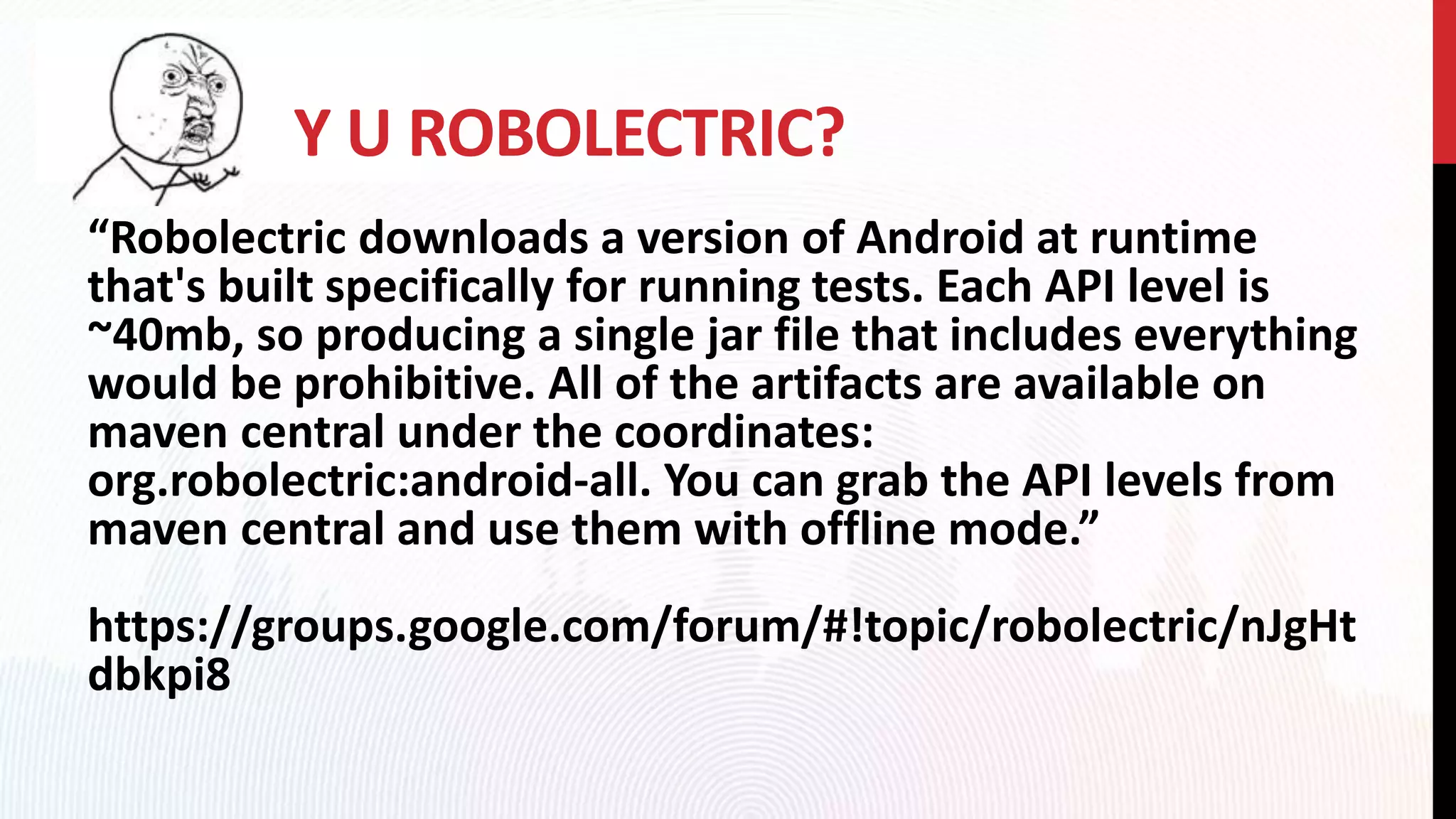Y U ROBOLECTRIC?
“Robolectric downloads a version of Android at runtime
that's built specifically for running tests. Each API level is
~40mb, so producing a single jar file that includes everything
would be prohibitive. All of the artifacts are available on
maven central under the coordinates:
org.robolectric:android-all. You can grab the API levels from
maven central and use them with offline mode.”
https://groups.google.com/forum/#!topic/robolectric/nJgHt
dbkpi8
 