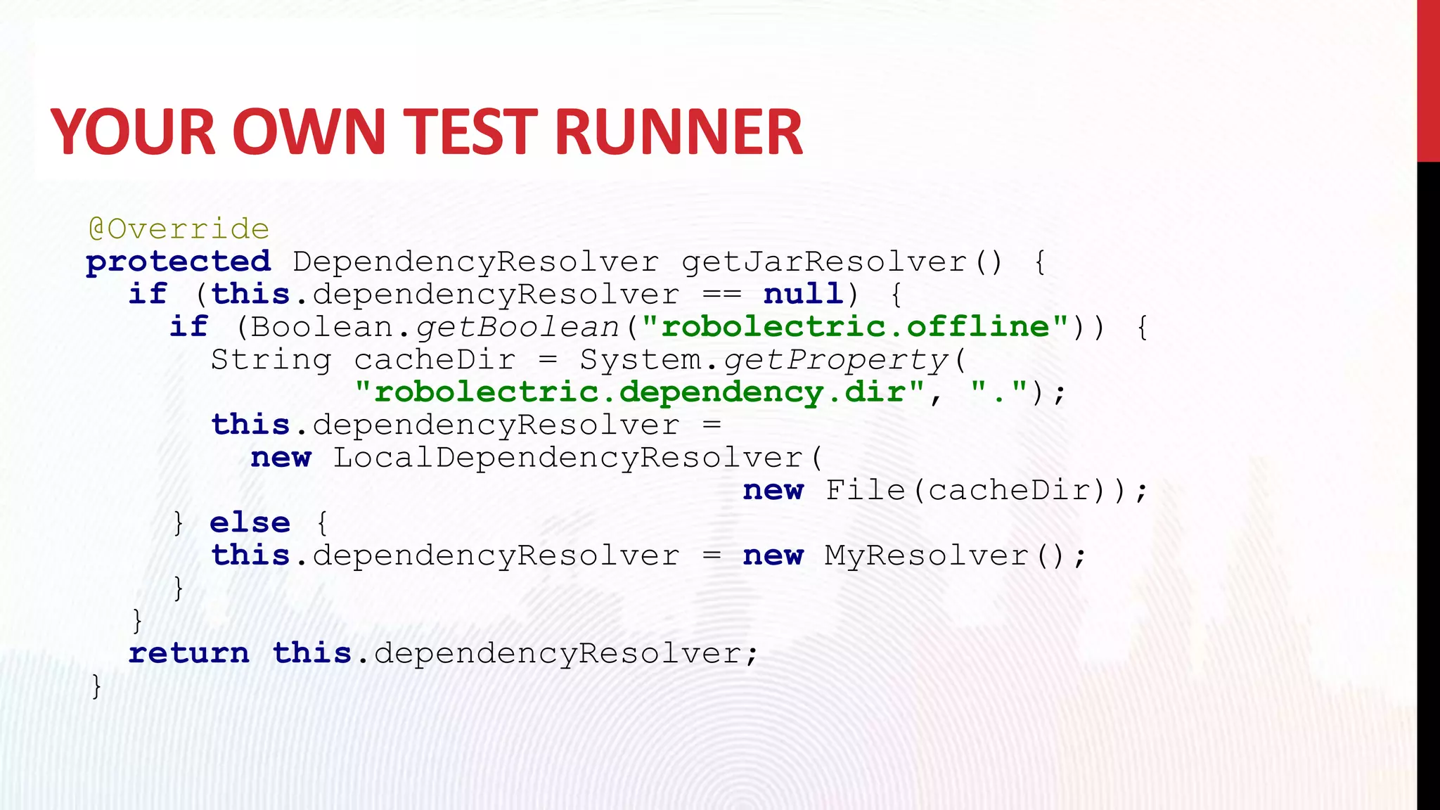 YOUR OWN TEST RUNNER
@Override
protected DependencyResolver getJarResolver() {
if (this.dependencyResolver == null) {
if (Boolean.getBoolean("robolectric.offline")) {
String cacheDir = System.getProperty(
"robolectric.dependency.dir", ".");
this.dependencyResolver =
new LocalDependencyResolver(
new File(cacheDir));
} else {
this.dependencyResolver = new MyResolver();
}
}
return this.dependencyResolver;
}
 