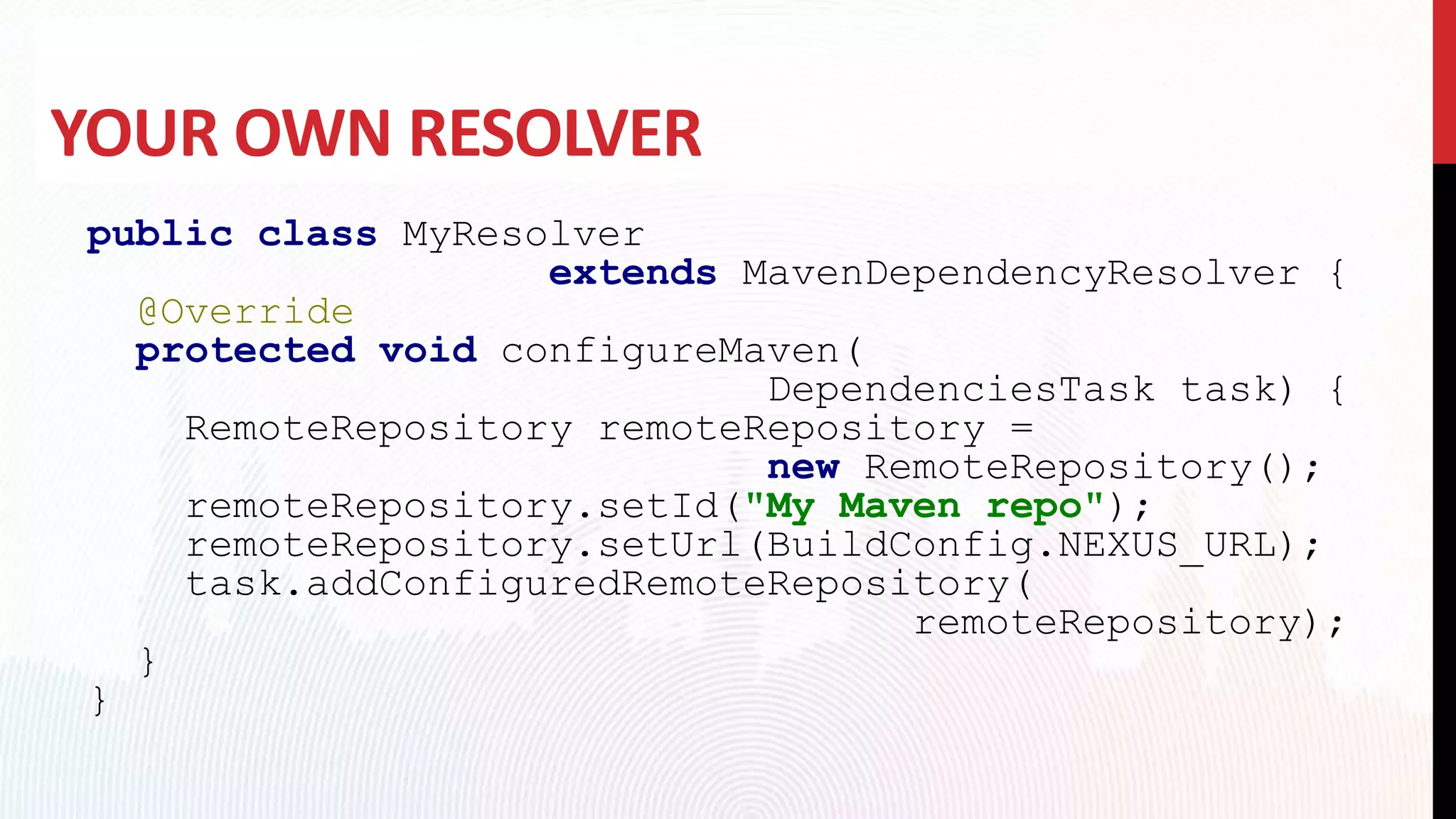 YOUR OWN RESOLVER
public class MyResolver
extends MavenDependencyResolver {
@Override
protected void configureMaven(
DependenciesTask task) {
RemoteRepository remoteRepository =
new RemoteRepository();
remoteRepository.setId("My Maven repo");
remoteRepository.setUrl(BuildConfig.NEXUS_URL);
task.addConfiguredRemoteRepository(
remoteRepository);
}
}
 