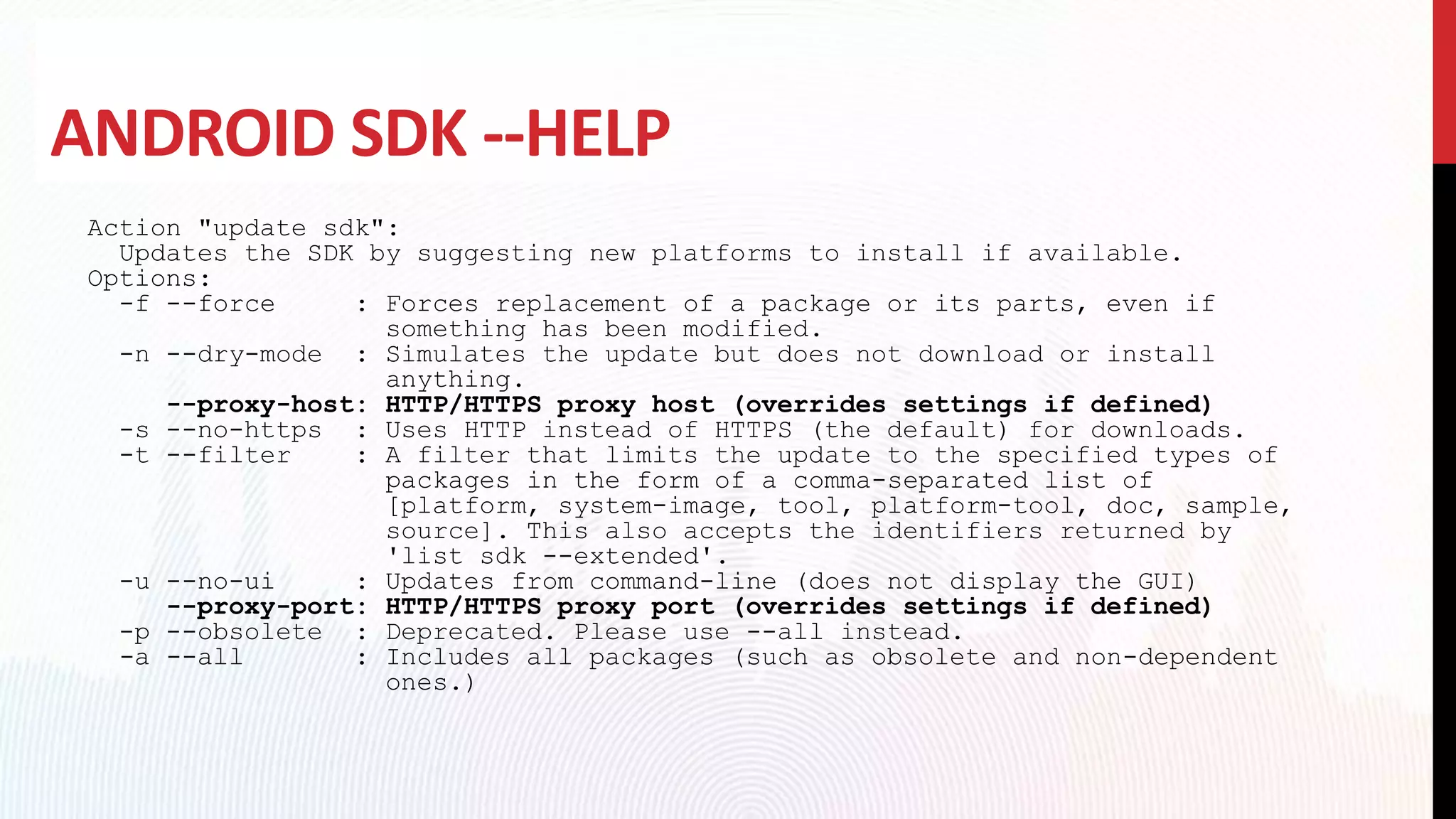 ANDROID SDK --HELP
Action "update sdk":
Updates the SDK by suggesting new platforms to install if available.
Options:
-f --force : Forces replacement of a package or its parts, even if
something has been modified.
-n --dry-mode : Simulates the update but does not download or install
anything.
--proxy-host: HTTP/HTTPS proxy host (overrides settings if defined)
-s --no-https : Uses HTTP instead of HTTPS (the default) for downloads.
-t --filter : A filter that limits the update to the specified types of
packages in the form of a comma-separated list of
[platform, system-image, tool, platform-tool, doc, sample,
source]. This also accepts the identifiers returned by
'list sdk --extended'.
-u --no-ui : Updates from command-line (does not display the GUI)
--proxy-port: HTTP/HTTPS proxy port (overrides settings if defined)
-p --obsolete : Deprecated. Please use --all instead.
-a --all : Includes all packages (such as obsolete and non-dependent
ones.)
 