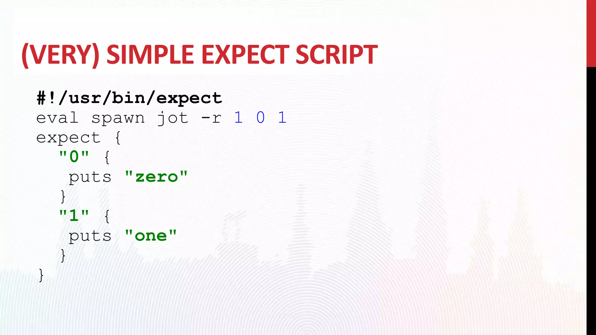 (VERY) SIMPLE EXPECT SCRIPT
#!/usr/bin/expect
eval spawn jot -r 1 0 1
expect {
"0" {
puts "zero"
}
"1" {
puts "one"
}
}
 