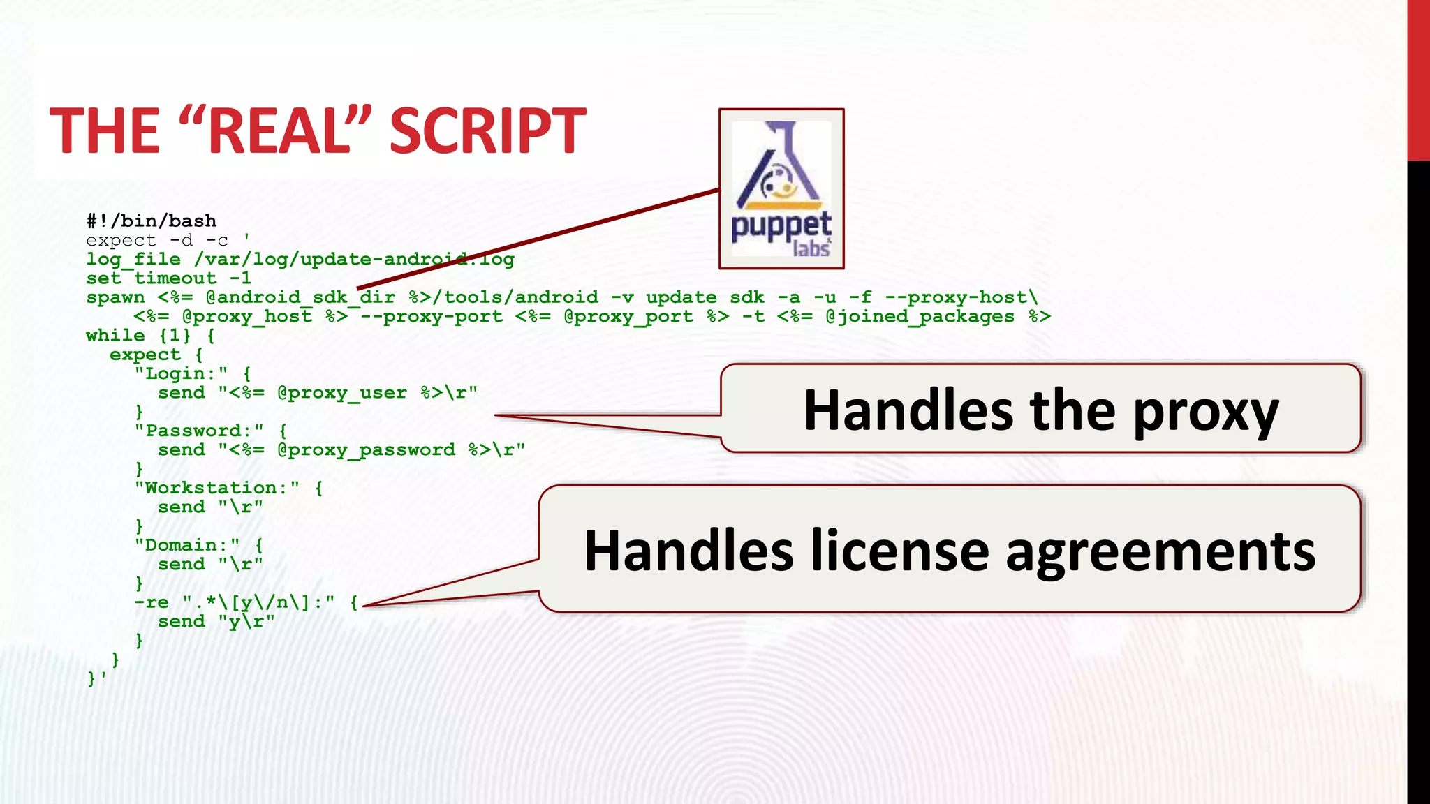 THE “REAL” SCRIPT
#!/bin/bash
expect -d -c '
log_file /var/log/update-android.log
set timeout -1
spawn <%= @android_sdk_dir %>/tools/android -v update sdk -a -u -f --proxy-host
<%= @proxy_host %> --proxy-port <%= @proxy_port %> -t <%= @joined_packages %>
while {1} {
expect {
"Login:" {
send "<%= @proxy_user %>r"
}
"Password:" {
send "<%= @proxy_password %>r"
}
"Workstation:" {
send "r"
}
"Domain:" {
send "r"
}
-re ".*[y/n]:" {
send "yr"
}
}
}'
Handles the proxy
Handles license agreements
 