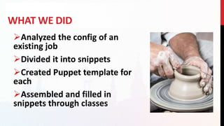 WHAT WE DID
Analyzed the config of an
existing job
Divided it into snippets
Created Puppet template for
each
Assembled and filled in
snippets through classes
 