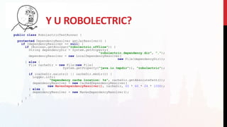 Y U ROBOLECTRIC?
public class RobolectricTestRunner {
protected DependencyResolver getJarResolver() {
if (dependencyResolver == null) {
if (Boolean.getBoolean("robolectric.offline")) {
String dependencyDir = System.getProperty(
"robolectric.dependency.dir", ".");
dependencyResolver = new LocalDependencyResolver(
new File(dependencyDir));
} else {
File cacheDir = new File(new File(
System.getProperty("java.io.tmpdir")), "robolectric");
if (cacheDir.exists() || cacheDir.mkdir()) {
Logger.info(
"Dependency cache location: %s", cacheDir.getAbsolutePath());
dependencyResolver = new CachedDependencyResolver(
new MavenDependencyResolver(), cacheDir, 60 * 60 * 24 * 1000);
} else {
dependencyResolver = new MavenDependencyResolver();
}
}
}
}
 