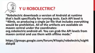 Y U ROBOLECTRIC?
“Robolectric downloads a version of Android at runtime
that's built specifically for running tests. Each API level is
~40mb, so producing a single jar file that includes everything
would be prohibitive. All of the artifacts are available on
maven central under the coordinates:
org.robolectric:android-all. You can grab the API levels from
maven central and use them with offline mode.”
https://groups.google.com/forum/#!topic/robolectric/nJgHt
dbkpi8
 
