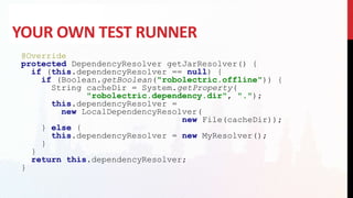 YOUR OWN TEST RUNNER
@Override
protected DependencyResolver getJarResolver() {
if (this.dependencyResolver == null) {
if (Boolean.getBoolean("robolectric.offline")) {
String cacheDir = System.getProperty(
"robolectric.dependency.dir", ".");
this.dependencyResolver =
new LocalDependencyResolver(
new File(cacheDir));
} else {
this.dependencyResolver = new MyResolver();
}
}
return this.dependencyResolver;
}
 