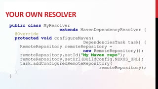 YOUR OWN RESOLVER
public class MyResolver
extends MavenDependencyResolver {
@Override
protected void configureMaven(
DependenciesTask task) {
RemoteRepository remoteRepository =
new RemoteRepository();
remoteRepository.setId("My Maven repo");
remoteRepository.setUrl(BuildConfig.NEXUS_URL);
task.addConfiguredRemoteRepository(
remoteRepository);
}
}
 