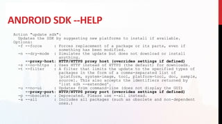 ANDROID SDK --HELP
Action "update sdk":
Updates the SDK by suggesting new platforms to install if available.
Options:
-f --force : Forces replacement of a package or its parts, even if
something has been modified.
-n --dry-mode : Simulates the update but does not download or install
anything.
--proxy-host: HTTP/HTTPS proxy host (overrides settings if defined)
-s --no-https : Uses HTTP instead of HTTPS (the default) for downloads.
-t --filter : A filter that limits the update to the specified types of
packages in the form of a comma-separated list of
[platform, system-image, tool, platform-tool, doc, sample,
source]. This also accepts the identifiers returned by
'list sdk --extended'.
-u --no-ui : Updates from command-line (does not display the GUI)
--proxy-port: HTTP/HTTPS proxy port (overrides settings if defined)
-p --obsolete : Deprecated. Please use --all instead.
-a --all : Includes all packages (such as obsolete and non-dependent
ones.)
 