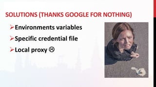 SOLUTIONS (THANKS GOOGLE FOR NOTHING)
Environments variables
Specific credential file
Local proxy 
 