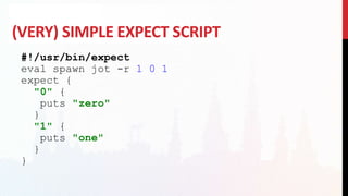 (VERY) SIMPLE EXPECT SCRIPT
#!/usr/bin/expect
eval spawn jot -r 1 0 1
expect {
"0" {
puts "zero"
}
"1" {
puts "one"
}
}
 