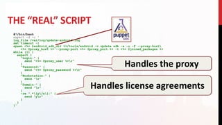 THE “REAL” SCRIPT
#!/bin/bash
expect -d -c '
log_file /var/log/update-android.log
set timeout -1
spawn <%= @android_sdk_dir %>/tools/android -v update sdk -a -u -f --proxy-host
<%= @proxy_host %> --proxy-port <%= @proxy_port %> -t <%= @joined_packages %>
while {1} {
expect {
"Login:" {
send "<%= @proxy_user %>r"
}
"Password:" {
send "<%= @proxy_password %>r"
}
"Workstation:" {
send "r"
}
"Domain:" {
send "r"
}
-re ".*[y/n]:" {
send "yr"
}
}
}'
Handles the proxy
Handles license agreements
 