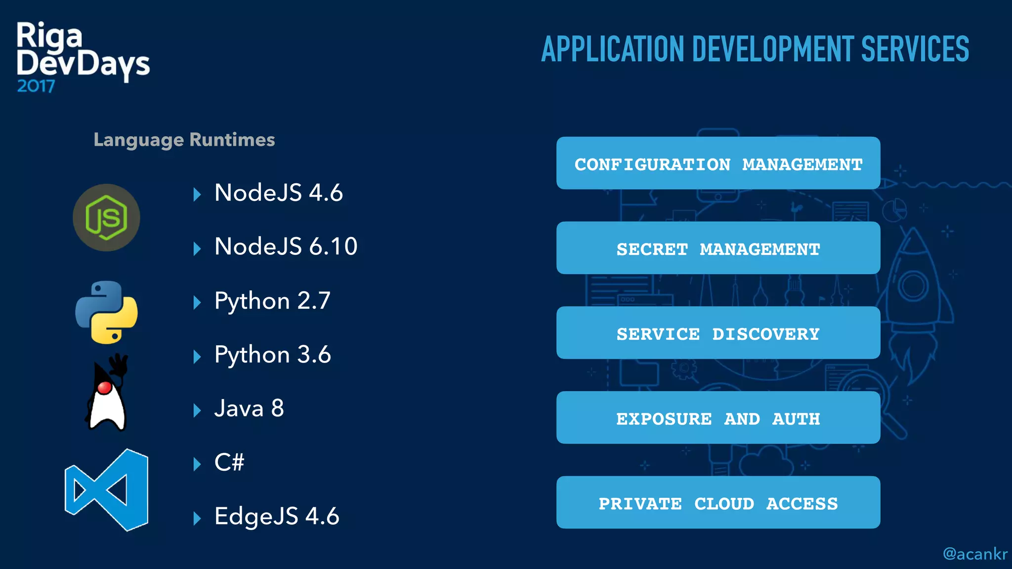 @acankr
▸ NodeJS 4.6
▸ NodeJS 6.10
▸ Python 2.7
▸ Python 3.6
▸ Java 8
▸ C#
▸ EdgeJS 4.6
]
Language Runtimes
CONFIGURATION MANAGEMENT
SECRET MANAGEMENT
SERVICE DISCOVERY
EXPOSURE AND AUTH
PRIVATE CLOUD ACCESS
APPLICATION DEVELOPMENT SERVICES
 
